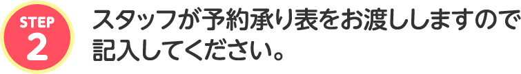 スタッフが予約承り表をお渡ししますので記入してください。